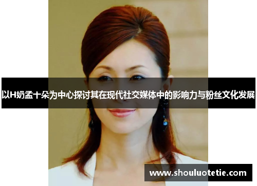 以H奶孟十朵为中心探讨其在现代社交媒体中的影响力与粉丝文化发展